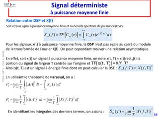 68
Signal déterministe
à puissance moyenne finie
Soit x(t) un signal à puissance moyenne finie et sa densité spectrale de puissance (DSP):
Relation entre DSP et X(f)
  2
( ) ( ) ( ) j f
xx xx xx
S f TF C C e d
 
  
+
−
−
= = 
Pour les signaux x(t) à puissance moyenne finie, la DSP n’est pas égale au carré du module
de la transformée de Fourier X(f). On peut cependant trouver une relation asymptotique.
En effet, soit x(t) un signal à puissance moyenne finie, on note x(t, T) = x(t)rectT(t) la
portion du signal de largeur T centrée sur l’origine et TF[x(t, T)]=X(f, T).
Ainsi x(t, T) est un signal à énergie finie dont on peut calculer la DSE :
2
( , ) ( , )
xx
S f T X f T
=
En utilisant le théorème de Parseval, on a :
En identifiant les intégrales des derniers termes, on a donc :
2
2
2
2 2
1
lim ( ) ( )
1 1
lim ( , ) lim ( , )
T
x xx
T
T
x
T T
P x t dt S f df
T
P x t T dt X f T df
T T

+
→
− 
−
+ +
→ →
− −
= =
= =
 
 
2
1
( ) lim ( , )
xx
T
S f X f T
T
→
=
TDSA
–
GET1
-
Prof.
A.
SAHEL
 