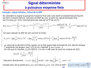 69
Signal déterministe
à puissance moyenne finie
Exemple : signal échelon ; Calcul de la DSP
Le calcul de la dernière limite repose sur le fait que le lobe principal de sinc décroit lorsque
T augmente (sa largeur vaut 1/T) et sur l’identité
On voit que le résultat, Sxx(f)=δ(f)/2 n’a rien à voir avec le carré du module de X(f):
2
sinc ( ) 1
u du
+
−
=

On considère le signal à puissance moyenne finie x(t)=u(t) dont la transformée de Fourier
est X(f)=1/(j2πf)+δ(f)/2. Calculons la DSP de x(t), à partir du signal d’énergie finie
x(t,T)=rectT/2(t−T/4). Commençons par calculer la TF de x(t,T) :
2 2
2
1 1 1
( ) lim ( ) ( ) lim 0
2
T T
xx
T T
T
C u t u t dt dt pour
T T 
  
→ →
−
= − = = 
 
Calculons directement :
Compte tenu de la parité de Cxx(), on a donc Cxx()= 1/2, d’où la DSP :  
( )
( ) ( )
2
xx xx
f
S f TF C


= =
On peut calculer la DSP de x(t) comme la limite
2 /4 2 /4
4
2 /4 2 2 /4 2 /4 2 /4
4
sin(2 / 4)
( , ) sinc( / 2)
2 2 2
T
j fT j fT
j fT j ft j fT j fT j fT
T
e e fT T
X f T e e dt e e e fT
j f j f
 
    


 
+
−
− − − − −
−
 
−
= = = =
 
 

2
2
1 1 1 ( )
( ) lim ( , ) lim sinc( T/2) lim sinc( T/2)=
4 2 4 2
xx
T T T
T T f
S f X f T f f
T T

 
→ → →
 
= = =
 
 
2
2 1 ( )
( )
2 2
f
X f
j f


= +
TDSA
–
GET1
-
Prof.
A.
SAHEL
 