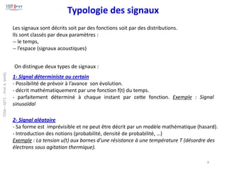 Les signaux sont décrits soit par des fonctions soit par des distributions.
Ils sont classés par deux paramètres :
-- le temps,
-- l’espace (signaux acoustiques)
1- Signal déterministe ou certain
- Possibilité de prévoir à l’avance son évolution.
- décrit mathématiquement par une fonction f(t) du temps.
- parfaitement déterminé à chaque instant par cette fonction. Exemple : Signal
sinusoïdal
Typologie des signaux
On distingue deux types de signaux :
2- Signal aléatoire
- Sa forme est imprévisible et ne peut être décrit par un modèle mathématique (hasard).
- Introduction des notions (probabilité, densité de probabilité, …)
Exemple : La tension u(t) aux bornes d'une résistance à une température T (désordre des
électrons sous agitation thermique).
8
TDSA
–
GET1
-
Prof.
A.
SAHEL
 