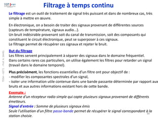 88
Le filtrage est un outil de traitement de signal très puissant et dans de nombreux cas, très
simple à mettre en œuvre.
En électronique, on a besoin de traiter des signaux provenant de différentes sources
(capteurs de température, signaux audio...).
Un bruit indésirable provenant soit du canal de transmission, soit des composants qui
constituent le circuit électronique, peut se superposer à ces signaux.
Le filtrage permet de récupérer ces signaux et rejeter le bruit.
But du filtrage
Les filtres servent principalement à séparer des signaux dans le domaine fréquentiel.
Dans certains rares cas particuliers, on utilise également les filtres pour retarder un signal
(travail dans le domaine temporel).
Plus précisément, les fonctions essentielles d’un filtre ont pour objectif de :
- modifier les composantes spectrales d’un signal,
- isoler une information utile contenue dans une bande passante déterminée par rapport aux
bruits et aux autres informations existant hors de cette bande.
Exemple :
Antenne d'un récepteur radio simple qui capte plusieurs signaux provenant de différents
émetteurs.
Signal d'entrée : Somme de plusieurs signaux émis
Seule l'utilisation d'un filtre passe-bande permet de récupérer le signal correspondant à la
station choisie.
Filtrage à temps continu
TDSA
–
GET1
-
Prof.
A.
SAHEL
 