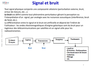 Signal et bruit
9
Tout signal physique comporte une composante aléatoire (perturbation externe, bruit,
erreur de mesure, etc …).
Le bruit est défini comme tout phénomène perturbateur gênant la perception ou
l’interprétation d’un signal, par analogie avec les nuisances acoustiques (interférence, bruit
de fond, etc.).
La différentiation entre le signal et le bruit est artificielle et dépend de l’intêret de
l’utilisateur : les ondes électromagnétiques d’origine galactique sont du bruit pour un
ingénieur des télécommunications par satellites et un signal utile pour les
radioastronomes.
TDSA
–
GET1
-
Prof.
A.
SAHEL
 