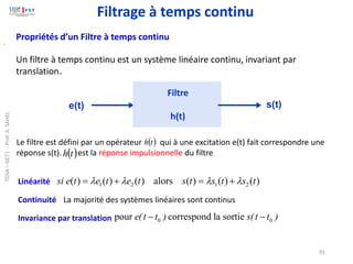 91
Propriétés d’un Filtre à temps continu
Un filtre à temps continu est un système linéaire continu, invariant par
translation.
s(t)
e(t)
Filtre
h(t)
.
Linéarité
Continuité
Invariance par translation
)
(
)
(
)
(
alors
)
(
)
(
)
( 2
1
2
1 t
s
t
s
t
s
t
e
t
e
t
e
si 


 +
=
+
=
La majorité des systèmes linéaires sont continus
0 0
pour correspond la sortie
e(t t ) s(t t )
− −
Le filtre est défini par un opérateur qui à une excitation e(t) fait correspondre une
réponse s(t). est la réponse impulsionnelle du filtre
( )
t
h
( )
t
h
Filtrage à temps continu
TDSA
–
GET1
-
Prof.
A.
SAHEL
 
