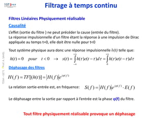 Filtres Linéaires Physiquement réalisable
Causalité
L’effet (sortie du filtre ) ne peut précéder la cause (entrée du filtre).
La réponse impulsionnelle d’un filtre étant la réponse à une impulsion de Dirac
appliquée au temps t=0, elle doit être nulle pour t<0
Tout système physique aura donc une réponse impulsionnelle h(t) telle que:


+
+

−
−
=
−
=
→

=
0
)
(
)
(
)
(
)
(
)
(
0
0
)
( 




 d
t
e
h
d
t
e
h
t
s
t
pour
t
h
Déphasage des filtres
)
(
)
(
)]
(
[(
)
( f
j
e
f
H
t
h
TF
f
H 
=
=
La relation sortie-entrée est, en fréquence: )
(
)
(
)
( )
(
f
E
e
f
H
f
S f
j

= 
Le déphasage entre la sortie par rapport à l’entrée est la phase (f) du filtre.
Tout filtre physiquement réalisable provoque un déphasage
Filtrage à temps continu
TDSA
–
GET1
-
Prof.
A.
SAHEL
 