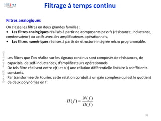 93
Filtres analogiques
Les filtres que l’on réalise sur les signaux continus sont composés de résistances, de
capacités, de self-inductances, d’amplificateurs opérationnels.
De tels filtre réalisent entre e(t) et s(t) une relation différentielle linéaire à coefficients
constants.
Par transformée de Fourier, cette relation conduit à un gain complexe qui est le quotient
de deux polynômes en f:
)
(
)
(
)
(
f
D
f
N
f
H =
On classe les filtres en deux grandes familles :
• Les filtres analogiques réalisés à partir de composants passifs (résistance, inductance,
condensateur) ou actifs avec des amplificateurs opérationnels.
• Les filtres numériques réalisés à partir de structure intégrée micro programmable.
Filtrage à temps continu
TDSA
–
GET1
-
Prof.
A.
SAHEL
 