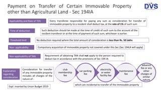 Applicability and Rate of TDS Every transferee responsible for paying any sum as consideration for transfer of
immovable property to a resident shall deduct tax, at the rate of 1% of such sum
Time of deduction Such deduction should be made at the time of credit of such sum to the account of the
resident transferor or at the time of payment of such sum, whichever is earlier.
Threshold limit No deduction required where the total amount of consideration is less than Rs. 50 lakhs
Non- applicability Compulsory acquisition of immovable property not covered under this Sec (Sec 194LA will apply)
Payment on Transfer of Certain Immovable Property
other than Agricultural Land - Sec 194IA
Non-applicability of TAN Requirement of obtaining TAN shall not apply to the person required to
deduct tax in accordance with the provisions of Sec 194-IA
advance
fee or any
other
charges of
similar
nature
maintenance
fee
electricity
or water
facility fee
car parking
fee
club
membership
fee
Consideration for transfer
of any immovable property
includes all charges of the
nature of :
Explanation
regarding
consideration
which are incidental to transfer of the immovable property
Expl. inserted by Union Budget 2019
 