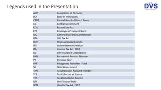 Legends used in the Presentation
AOP Association of Persons
BOI Body of Individuals
CBDT Central Board of Direct Taxes
CG Central Government
EDA Estate Duty Act
EPF Employees Provident Fund
GIC General Insurance Corporation
GTA Gift Tax Act
HUF Hindu undivided family
IRS Indian Revenue Service
ITA Income Tax Act, 1961
LIC Life Insurance Corporation
PAN Permanent Account Number
PY Previous Year
RPF Recognized Provident Fund
SG State Government
TAN Tax deduction Account Number
TCS Tax Collected at Source
TDS Tax Deducted at Source
UTI Unit Trust of India
WTA Wealth Tax Act, 1957
 