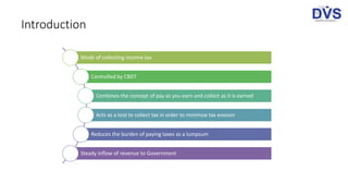 Introduction
Mode of collecting income tax
Controlled by CBDT
Combines the concept of pay as you earn and collect as it is earned
Acts as a tool to collect tax in order to minimise tax evasion
Reduces the burden of paying taxes as a lumpsum
Steady inflow of revenue to Government
 