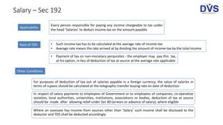 Manner of deduction
Salary – Sec 192
Applicability
Every person responsible for paying any income chargeable to tax under
the head ‘Salaries’ to deduct income tax on the amount payable
For purposes of deduction of tax out of salaries payable in a foreign currency, the value of salaries in
terms of rupees should be calculated at the telegraphic transfer buying rate on date of deduction
In respect of salary payments to employees of Government or to employees of companies, co-operative
societies, local authorities, universities, institutions, associations or bodies, deduction of tax at source
should be made after allowing relief under Sec 89 (arrears or advance of salary), where eligible
Where an assessee has income from sources other than ‘Salary’ such income shall be disclosed to the
deductor and TDS shall be deducted accordingly
Rate of TDS • Such income-tax has to be calculated at the average rate of income-tax
• Average rate means the rate arrived at by dividing the amount of income-tax by the total income
Other Conditions
• Payment of tax on non-monetary perquisites - the employer may pay this tax,
at his option, in lieu of deduction of tax at source at the average rate applicable
 