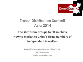 Travel Distribution Summit
Asia 2014
The shift from Groups to FIT in China
How to market to China's rising numbers of
independent travellers
Roy Graff – Managing Director, ChinaContact
@chinacontact
roy@chinacontact.org
 
