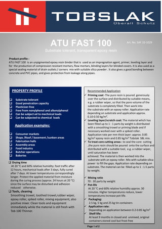 Product profile :
ATU FAST 100 is an unpigmented epoxy resin binder that is used as an impregnation agent, primer, leveling layer and
for the production of compression resistant mortars, flow mortars, blinding layers for blinded covers. It is also used as a
special sealing material of drain outlets / corners mix with suitable silica powder . It also gives a good bonding between
concrete and PVC pipes, and gives protection from leakage along pipes.
ATU FAST 100
Substrate tolerant, transparent epoxy resin
. PROPERTY PROFILE
 Substrate tolerant
 Good penetration capacity
 Plasticizer-free
 Free From nonylphenol and alkenylphenol
 Can be subject ed to mechnical loads
 Can be subjected to chemical loads
Application examples:
 Consumer markets
 Shops /Roof / basement /sunken areas
 Fabrication halls
 Assembly areas
 Food industry
 Butcher operations
 Bakeries
Recommended Application
 Priming coat -The pure resin is poured generously
over the surface and distributed by suitable means,
e.g. a rubber wiper, so that the pore volume of the
substrate is completely filled. Then work into
the substrate with an epoxy roller. Application rate
depending on substrate and application approx.
0.10-0.50 kg/m².
 Leveling layer/scratch coat: The material which has
been filled up to 1 : 1 parts by weight is distributed
with a smoothing trowel or priming blade and if
necessary worked over with a spiked roller.
Application rate per mm thick layer: approx. 0.85
kg/m² epoxy resin and 0.85 kg/m² Tobslak SBL mix.
 To treat core cutting areas : to seal the core cutting
,the pure resin should be poured onto the surface and
distributed with a suitable tool, e.g. a rubber wiper,
until saturation has been
achieved. The material is then worked into the
substrate with an epoxy roller. Mix with suitable silica
power to fill the gaps. Application rate depending on
substrate. The material can be filled up to 1 : 1.5 parts
by weight.
 Mixing ratio
70 : 30 parts by weight
 Pot-life
At 20 °C and 60% relative humidity approx. 30
minutes. Higher temperatures reduce, lower
temperatures increase pot-life.
 Packaging:
2.5 kg, 5 kg and 25 kg tin containers
 Application rate:
Depending on application between 0.2-0.85 kg/m²
 Shelf-life:
At least 9 months in closed and unmixed, original
containers stored cool but frost-free
 Drying time
At 20 °C and 60% relative humidity: foot traffic after
12 hours, mechanical loads after 3 days, fully cured
after 7 days. At lower temperatures correspondingly
longer. Protect the applied material from moisture
during the curing process (approx. 24 hours at 20 °C)
since the surface may be disturbed and adhesion
reduced otherwise.
 Tools, cleaning
Smoothing trowel, toothed trowel,rubber wiper,
epoxy roller, spiked roller, mixing equipment, also
positive mixer. Clean tools and equipment
immediately while the material is still fresh with
Tob 100 Thinner.
Art. No. SAF 10-1029
Page 1 of 2
 