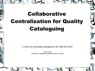 Collaborative
Centralization for Quality
      Cataloguing


    A vision for centralized cataloguing at the TDSB 2012-2017

                                Lorna Young
              Candidate, Cataloguing Librarian position at TDSB
 