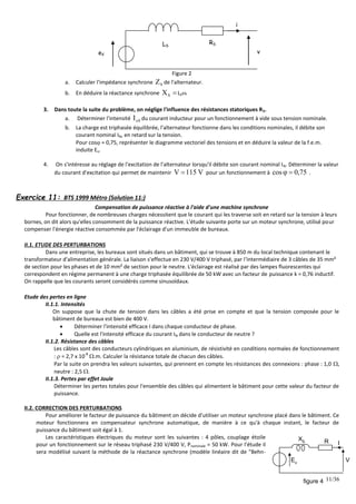 11/36
eV
LS
RS
i
v
Figure 2
a. Calculer l'impédance synchrone S
Z de l'alternateur.
b. En déduire la réactance synchrone 
S
X LS.
3. Dans toute la suite du problème, on néglige l'influence des résistances statoriques RS.
a. Déterminer l'intensité 0
e
I du courant inducteur pour un fonctionnement à vide sous tension nominale.
b. La charge est triphasée équilibrée, l'alternateur fonctionne dans les conditions nominales, il débite son
courant nominal IN, en retard sur la tension.
Pour cos = 0,75, représenter le diagramme vectoriel des tensions et en déduire la valeur de la f.e.m.
induite Ev.
4. On s'intéresse au réglage de l'excitation de l'alternateur lorsqu'il débite son courant nominal IN. Déterminer la valeur
du courant d'excitation qui permet de maintenir V
115
V  pour un fonctionnement à 75
,
0
cos 
 .
Exercice 11: BTS 1999 Métro (Solution 11:)
Compensation de puissance réactive à l'aide d'une machine synchrone
Pour fonctionner, de nombreuses charges nécessitent que le courant qui les traverse soit en retard sur la tension à leurs
bornes, on dit alors qu'elles consomment de la puissance réactive. L'étude suivante porte sur un moteur synchrone, utilisé pour
compenser l'énergie réactive consommée par l'éclairage d'un immeuble de bureaux.
II.1. ETUDE DES PERTURBATIONS
Dans une entreprise, les bureaux sont situés dans un bâtiment, qui se trouve à 850 m du local technique contenant le
transformateur d'alimentation générale. La liaison s'effectue en 230 V/400 V triphasé, par l'intermédiaire de 3 câbles de 35 mm²
de section pour les phases et de 10 mm² de section pour le neutre. L'éclairage est réalisé par des lampes fluorescentes qui
correspondent en régime permanent à une charge triphasée équilibrée de 50 kW avec un facteur de puissance k = 0,76 inductif.
On rappelle que les courants seront considérés comme sinusoïdaux.
Etude des pertes en ligne
II.1.1. Intensités
On suppose que la chute de tension dans les câbles a été prise en compte et que la tension composée pour le
bâtiment de bureaux est bien de 400 V.
 Déterminer l'intensité efficace I dans chaque conducteur de phase.
 Quelle est l'intensité efficace du courant IN dans le conducteur de neutre ?
II.1.2. Résistance des câbles
Les câbles sont des conducteurs cylindriques en aluminium, de résistivité en conditions normales de fonctionnement
:  = 2,7 x 10
-8
.m. Calculer la résistance totale de chacun des câbles.
Par la suite on prendra les valeurs suivantes, qui prennent en compte les résistances des connexions : phase : 1,0 ,
neutre : 2,5 .
II.1.3. Pertes par effet Joule
Déterminer les pertes totales pour l'ensemble des câbles qui alimentent le bâtiment pour cette valeur du facteur de
puissance.
II.2. CORRECTION DES PERTURBATIONS
Pour améliorer le facteur de puissance du bâtiment on décide d'utiliser un moteur synchrone placé dans le bâtiment. Ce
moteur fonctionnera en compensateur synchrone automatique, de manière à ce qu'à chaque instant, le facteur de
puissance du bâtiment soit égal à 1.
Les caractéristiques électriques du moteur sont les suivantes : 4 pôles, couplage étoile
pour un fonctionnement sur le réseau triphasé 230 V/400 V, Pnominale = 50 kW. Pour l'étude il
sera modélisé suivant la méthode de la réactance synchrone (modèle linéaire dit de "Behn-
Ev
XS R I
V
figure 4
 