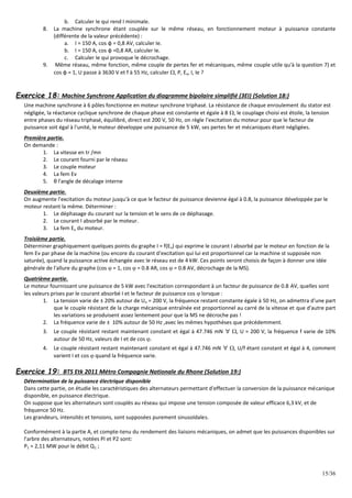 15/36
b. Calculer Ie qui rend I minimale.
8. La machine synchrone étant couplée sur le même réseau, en fonctionnement moteur à puissance constante
(différente de la valeur précédente) :
a. I = 150 A, cos φ = 0,8 AV, calculer Ie.
b. I = 150 A, cos φ =0,8 AR, calculer Ie.
c. Calculer Ie qui provoque le décrochage.
9. Même réseau, même fonction, même couple de pertes fer et mécaniques, même couple utile qu'à la question 7) et
cos φ = 1, U passe à 3630 V et f à 55 Hz, calculer , P, Ev, I, Ie ?
Exercice 18: Machine Synchrone Application du diagramme bipolaire simplifié (3EI) (Solution 18:)
Une machine synchrone à 6 pôles fonctionne en moteur synchrone triphasé. La résistance de chaque enroulement du stator est
négligée, la réactance cyclique synchrone de chaque phase est constante et égale à 8 , le couplage choisi est étoile, la tension
entre phases du réseau triphasé, équilibré, direct est 200 V, 50 Hz, on règle l'excitation du moteur pour que le facteur de
puissance soit égal à l'unité, le moteur développe une puissance de 5 kW, ses pertes fer et mécaniques étant négligées.
Première partie.
On demande :
1. La vitesse en tr /mn
2. Le courant fourni par le réseau
3. Le couple moteur
4. La fem Ev
5. θ l'angle de décalage interne
Deuxième partie.
On augmente l'excitation du moteur jusqu'à ce que le facteur de puissance devienne égal à 0.8, la puissance développée par le
moteur restant la même. Déterminer :
1. Le déphasage du courant sur la tension et le sens de ce déphasage.
2. Le courant I absorbé par le moteur.
3. La fem Ev du moteur.
Troisième partie.
Déterminer graphiquement quelques points du graphe I = f(Ev) qui exprime le courant I absorbé par le moteur en fonction de la
fem Ev par phase de la machine (ou encore du courant d'excitation qui lui est proportionnel car la machine st supposée non
saturée), quand la puissance active échangée avec le réseau est de 4 kW. Ces points seront choisis de façon à donner une idée
générale de l'allure du graphe (cos  = 1, cos  = 0.8 AR, cos  = 0.8 AV, décrochage de la MS).
Quatrième partie.
Le moteur fournissant une puissance de 5 kW avec l'excitation correspondant à un facteur de puissance de 0.8 AV, quelles sont
les valeurs prises par le courant absorbé I et le facteur de puissance cos  lorsque :
1. La tension varie de ± 20% autour de Un = 200 V, la fréquence restant constante égale à 50 Hz, on admettra d'une part
que le couple résistant de la charge mécanique entraînée est proportionnel au carré de la vitesse et que d'autre part
les variations se produisent assez lentement pour que la MS ne décroche pas !
2. La fréquence varie de ± 10% autour de 50 Hz ,avec les mêmes hypothèses que précédemment.
3. Le couple résistant restant maintenant constant et égal à 47.746 mN ∀ , U = 200 V, la fréquence f varie de 10%
autour de 50 Hz, valeurs de I et de cos .
4. Le couple résistant restant maintenant constant et égal à 47.746 mN ∀ , U/f étant constant et égal à 4, comment
varient I et cos  quand la fréquence varie.
Exercice 19: BTS Etk 2011 Métro Compagnie Nationale du Rhone (Solution 19:)
Détermination de la puissance électrique disponible
Dans cette partie, on étudie les caractéristiques des alternateurs permettant d'effectuer la conversion de la puissance mécanique
disponible, en puissance électrique.
On suppose que les alternateurs sont couplés au réseau qui impose une tension composée de valeur efficace 6,3 kV, et de
fréquence 50 Hz.
Les grandeurs, intensités et tensions, sont supposées purement sinusoïdales.
Conformément à la partie A, et compte-tenu du rendement des liaisons mécaniques, on admet que les puissances disponibles sur
l'arbre des alternateurs, notées PI et P2 sont:
P1 = 2,11 MW pour le débit Q1 ;
 
