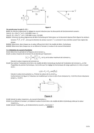 18/36
Figure 6
On prendra pour la suite X = 12 
B.3.5. On cherche à déterminer le réglage du courant inducteur pour les deux points de fonctionnement suivants :
Point A : Q1 = 50 m
3
.s
-1
et P = 2,05 MW à cos = 1
Point B : Q1 = 50 m
3
.s
-1
et P = 2,05 MW à cos = 0,9 (AR)
B.3.5.1. Construire les deux diagrammes de Behn-Eschenburg de l'alternateur sur le document réponse (Faire figurer les vecteurs
tensions , x
V V et E
  
, ainsi que la direction du vecteur courant I

). La tension V sera orientée suivant l'axe origine des
phases.
B.3.5.2. Déterminer, dans chaque cas, la valeur efficace de la fem E du modèle de Behn- Eschenburg.
B.3.5.3. Déterminer dans chaque cas, en se référant à l'annexe 1, la valeur le du courant d'excitation.
C.1. Ondulation du courant d'excitation
C.1.1. Déterminer la période et la fréquence de la tension ve.
C.1.2. La valeur moyenne de la tension Ve est donnée par l'expression :
5
sin
5
e M
v V


 
 
 
 
où VM est la valeur maximum de la tension ve.
Calculer la valeur moyenne de la tension ve.
C.1.3. Pour estimer l'ondulation de la fem e du modèle de Behn-Eschenburg résultant de l'ondulation de la tension ve, on fait
l'hypothèse du premier harmonique, c'est-à-dire que l'on néglige les harmoniques de rangs supérieurs à 1. Ainsi, on peut
écrire :
 
0 1 1
( ) cos
e M
v t V V t

 
Calculer la valeur de la pulsation 1. Préciser les valeurs de V0 et de V1M.
Conformément à la figure 9, l'inducteur est modélisé par la mise en série d'une résistance Re = 0,12  et d'une inductance
propre Le = 0,33 H.
C.1.4. Calculer la valeur moyenne Ieo du courant d'excitation ie.
C.1.5. En se référant à l'annexe 1, en déduire la valeur Eo de la fem e du modèle de Behn-Eschenburg créée par la valeur
moyenne Ieo.
C.1.6. Calculer l'amplitude I1M du fondamental du courant ie. Conclusion ?
ANNEXE 1
 