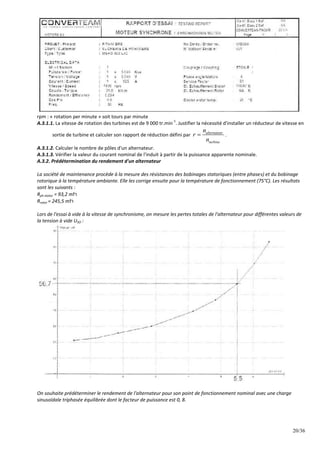 20/36
rpm : « rotation per minute » soit tours par minute
A.3.1.1. La vitesse de rotation des turbines est de 9 000 tr.min
-1
. Justifier la nécessité d'installer un réducteur de vitesse en
sortie de turbine et calculer son rapport de réduction défini par alternateur
turbine
n
r
n
 .
A.3.1.2. Calculer le nombre de pôles d'un alternateur.
A.3.1.3. Vérifier la valeur du courant nominal de l'induit à partir de la puissance apparente nominale.
A.3.2. Prédétermination du rendement d'un alternateur
La société de maintenance procède à la mesure des résistances des bobinages statoriques (entre phases) et du bobinage
rotorique à la température ambiante. Elle les corrige ensuite pour la température de fonctionnement (75°C). Les résultats
sont les suivants :
Rph stator = 93,2 m
Rrotor = 245,5 m
Lors de l'essai à vide à la vitesse de synchronisme, on mesure les pertes totales de l'alternateur pour différentes valeurs de
la tension à vide USO :
On souhaite prédéterminer le rendement de l'alternateur pour son point de fonctionnement nominal avec une charge
sinusoïdale triphasée équilibrée dont le facteur de puissance est 0, 8.
 