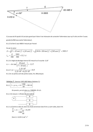23/36
XI=385 V
V=3810
E
I=219 A
=+26°

E (a cause de XI ajouté à V) est plus grand que V donc il est nécessaire de surexciter l’alternateur pour qu’il crée une fem E assez
grande (la RMI sous excite l’alternateur).
B.1.2.5 la fem E vaut 4000 V mesuré par Fresnel
Ou par le calcul
       
2 2 2 2
sin cos 3810 385sin 385cos 3993
3993
13,3
300 300
exc
E V XI XI V
E
i A
   
      
  
B.1.2.6. Angle de décalage interne V/E mesuré sur la courbe -5,16°
cos
tan 5,17
sin
XI
Arc
V XI



 
   
 

 
B.1.2.7.
6
6 6
2,25 10
0,9
2,25 10 0,25 10


 
  
B.1.2.8. Les pertes sont des pertes Joules, Fer, Mécaniques
Solution 7: Exercice 7:BTS 2007 Métro (Solution 7:)
B.1.1.
1500
4 100
60
S
f p n Hz
    
On prend nS en tr/s donc nS= 1500/60= 25 tr/s
B.1.2. On mesure r= 2R donc R=r/2= 0,03 
R
R
R

B.1.3. a) Comme à vide I=0, donc les chutes de tension dans R et L sont nulles, donc V=E
37
0,235
2
1500
60
E
A

  

Donc A = 0,235 V.rad
-1
.s
-1
 