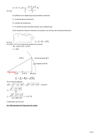 24/36
B.1.3.b)

2
ˆ
ˆ
2
S
K N p
E K N p n
A





  
      



le coefficient A ne dépend que de paramètres matériels
K : constante des enroulements
N : nombre de conducteurs
P : le nombre de paires de pôles ducteur qui ne dépend que
le flux maximum créé par l’inducteur est constan t car créé par des aimants permanents
B.1.4.a) V E RI jL I

  
B.1.4.b) E= 37 V car la vitesse de rotation est la même
0,03 185 5,55
49
RI V
V V
  

RI=5,5 V
V=49 V
E=37 V
I =+0°
Cercle de rayon 49 V
V E RI jL I

  
jLI mesuré à 24,3V
Par le calcul on obtient :
   
 
 
2 2
2 2
2
2
2
2
4
49 37 5,5 24,38
49 37 5,5
2 10
2 100 185
L I V E RI V
V E RI
L
I
L H




      
 

 
  
 
L’inductance vaut 0,2 mH
B.2. Détermination de l’expression du couple :
 