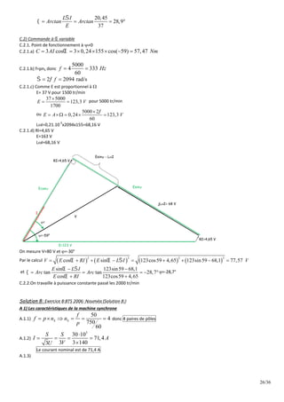 26/36
20,45
28,9
37
L I
Arctan Arctan
E

    
C.2) Commande à  variable
C.2.1. Point de fonctionnement à 0
C.2.1.a) 3 cos 3 0,24 155 cos( 59) 57,47
C AI Nm

      
C.2.1.b) f=pnS donc
5000
4 333
60
f Hz
 
2 2094 rad/s
f
 
 
C.2.1.c) Comme E est proportionnel à 
E= 37 V pour 1500 tr/min
37 5000
123,3
1700
E V

  pour 5000 tr/min
ou
5000 2
0,24 123,3
60
E A V


    
LI=0,21.10
-3
x2094x155=68,16 V
C.2.1.d) RI=4,65 V
E=163 V
LI=68,16 V
V
E=123 V
I
=-59°
jLI= 68 V
=
RI=4,65 V
RI=4,65 V
Ecos Esin
Esin - LI
On mesure V=80 V et =-30°
Par le calcul        
2 2 2 2
cos sin 123cos59 4,65 123sin59 68,1 77,57
V E RI E L I V
  
        
et
sin 123sin59 68,1
tan tan 28,7
cos 123cos59 4,65
E L I
Arc Arc
E RI
 


 
    
 
=-28,7°
C.2.2.On travaille à puissance constante passé les 2000 tr/min
Solution 8: Exercice 8:BTS 2006: Nouméa (Solution 8:)
A 1) Les caractéristiques de la machine synchrone
A.1.1)
50
4
750
60
S S
f
f p n n
p
      donc 4 paires de pôles
A.1.2)
3
30 10
71,4
3 3 140
3
S S
I A
V
U

   

Le courant nominal est de 71,4 A
A.1.3)
 