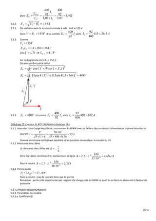 30/36
Donc
400 400
92 92 1,4
3,07 3,07
e
VCC
S
CC e
I
E
Z
I I
    

1.2.2.
2 2
1,4
S S S
X Z R
   
1.3.1. On souhaite avoir la tension nominale à vide : soit V=115 V
Donc 115
V
V E V
  d’où comme
400
92
V e
E I
 alors
92
115 26,5
400
e
I A
 
1.3.2. Comme
/
115
1,4 260 364
cos 0,75 41,5
n
S N
V I
V V
X I V
 

  
   
Sur le diagramme on lit EV = 450 V
On peut vérifier par le calcul
   
   
2 2
2 2
cos sin
115cos41,5 115sin 41,5 364 448
V S
V
E V V X I
E V
 
  
   
V
E

S
X I


V


I

1.3.3. 450
V
E V
 et comme
400
92
V e
E I
 alors
92
450 102
400
e
I A
 
Solution 11: Exercice 11:BTS 1999 Métro (Solution 11:)
II.1.1. Intensité : Une charge équilibrée consommant P=50 kW avec un facteur de puissance k alimentée en triphasé absorbe un
courant
3
50 10
95
3 3 400 0,76
P
I A
U k

  
   
Comme le système est triphasé équilibré et les courants sinusoïdaux le courant IN = 0
II.1.2. Résistance des câbles
La résistance des câbles est R
S



Donc les câbles constituent les conducteurs de ligne 8
6
850
2,7 10 0,656
35 10
R 

   

Pour le neutre 8
6
850
2,7 10 2,3
10 10
R 

   

II.1.3. Pertes Joules
2
3 27,1
J ph
P R I kW
 
Dans le neutre : pas de courant donc pas de pertes
Remarque : pertes très importantes par rapport à la charge utile de 50kW ce que l’on va faire en abaissant le facteur de
puissance
II.2. Correction des perturbations
II.2.1. Paramètres du modèle
II.2.1.a. Coefficient 
 