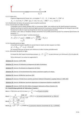 32/36
V
E

S
X I


V


I

II.2.2.3. Valeur de Ie
D’après le diagramme de Fresnel, on a , en module V S
V E X I
   donc avec 230
V V
 et
4,5 61,7 278
S
X I V
    alors 61,7 508 0,612
V e
I A E V I A
    
II.2.3. Amélioration du facteur de puissance avec la machine synchrone
II.2.3.a. Courant dans les câbles de phase.
L’ensemble vu par le réseau (lampes+ MS ) va consommer 50kW , sans mettre en jeu de réactif puisque la puissance
réactive fournie par la machine synchrone égale exactement la puissance réactive absorbée par les lampes et que la MS
fonctionnant à vide et n’ayant pas de pertes ne met en jeu aucune puissance active.
Le réseau « voit » donc un récepteur (lampes consomme P et Q et MS consomme pas de P et compense Q) de facteur de
puissance = 1
Le nouveau courant en ligne I’ est donc donné par :


0
1
50000
3 cos 50000 72,2
3 400
P U I I A

  
       

II.2.3.b. Nouvelles pertes en ligne
L’ensemble est toujours équilibré, le courant dans le neutre est donc toujours nul. Alors
2
3 15,6
J phase J
p R I p kW
  
    
On remarque bien que ces pertes sont inférieures à celles trouvées précédemment.
II.2.3.c. Diminution des pertes en ligne
En laissant de côté l’aspect économique puisque
2
3
J
p I
S
 
 

on peut diminuer pJ en diminuant  (Cu à la place de
l’Al) en diminuant l ou surtout en augmentant S.
Solution 12: Exercice 12:BTS 1984:
Solution 13: Exercice 13:Utilisation du diagramme de Behn-Eschenburg
Solution 14: Exercice 14:utilisation du diagramme de Potier.
Solution 15: Exercice 15:Fonctionnement d'un moteur synchrone couplé sur le réseau.
Solution 16: Exercice 16:Machine Synchrone (3EI)
Solution 17: Exercice 17:Etude d'une machine synchrone triphasée tétrapolaire couplage étoile, fn =50Hz (3EI)
Solution 18: Exercice 18:Machine Synchrone Application du diagramme bipolaire simplifié (3EI)
Solution 19: Exercice 19:BTS Etk 2011 Métro Compagnie Nationale du Rhone (Solution 19:)
B.1. Caractéristique générale de l’alternateur ( 6 points )
B.1.1. n= 750 tr/min soit 12,5 tr/s donc 4
S
f
p
n
  soit 4 paires de pôles
B.1.2.
3
3
3200 10
293,2 A
3 3 6,3 10
n
n
S
I
U

  
  
. Le courant consommé est IN= 293,2 A.
B.1.3.
2,88
0,9
3,2
n
n
n
P
f
S
  
B.1.4.
2 2
1,39MVAr
n
Q S P
   La puissance réactive consommée est Qn= 1,39 MVAr.
 