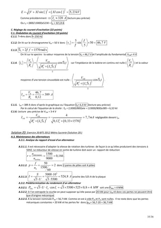 35/36
   
2 2
sin cos 5,23
E V XI XI kV
 
   
Comme précédemment 320
e
I A
  (lecture peu précise)
Ou Ie = (800/13000)x5230 = Ie = 321,8 A
C. Réglage du courant d’excitation (22 points)
C.1. Ondulation du courant d’excitation (10 points)
C.1.1. T=4ms donc f= 250 Hz
C.1.2. On lit sur le chronogramme VM = 50 V donc
5
sin 50 46,7
5
e
v V


 
  
 
 
C.1.3. 1 2 1570rad/s
f
 
 
On lit sur le spectre : la valeur moyenne de la tension V0 = 46,7 V et l’amplitude du fondamental V1M= 4 V
C.1.4.
 
0 1
1
2
2
1
0
cos
M
e
e
e e
V V
i t
R R L


 





car l’impédance de la bobine en continu est nulle ( 0
e
V
R
) et la valeur
moyenne d’une tension sinusoïdale est nulle :
 
1
1
2
2
1
0
cos
M
e e
V
t
R L







.
0
0
46,7
389
0,12
e
e
V
I A
R
  
C.1.5. Ie0 = 389 A donc d’après le graphique ou l’équation E0= 6,3 kV (lecture peu précise)
Par le calcul de l’équation de la droite : E0 = (13000/800)xIe = (13000/800)x389 = 6,32 kV
C.1.6. Lecture peu précise de V1M = 3-4 V
   
1
1 2 2
2 2
1
4
7,7
0,12 0,33 1570
M
M
e e e
V
I mA
R L 
  
  
négligeable devant Ieo
Solution 20: Exercice 20:BTS 2012 Métro Sucrerie (Solution 20:)
A.3. Maintenance des alternateurs
A.3.1. Analyse du rapport d'essai d'un alternateur
A.3.1.1. Il est nécessaire d’adapter la vitesse de rotation des turbines de façon à ce qu‘elles produisent des tensions à
50HZ. Le réducteur de vitesse en sortie de turbine doit avoir un rapport de réduction
1500
0,166
9000
alternateur
turbine
n
r
n
   .
A.3.1.2.
50
2
1500
60
S
f
p
n
   donc 2 paires de pôles soit 4 pôles
A.3.1.3.
3
5000 10
524,8
3 3 5500
S
I A
U

  
 
proche des 525 A de la plaque
A.3.2. Prédétermination du rendement d'un alternateur
A.3.2.1. 3 cos 3 5500 525 0,8 4
élec n
P U I MW

         soit une Pélec = 4 MW.
A.3.2.2. Si l’on extrapole la courbe on peut supposer qu’elle passe par 20 kW pour US0=0 donc ces pertes ne peuvent être
que d’origine mécanique.
A.3.2.3. A la tension nominale Ptot = 56,7 kW. Comme on est à vide PJS et PJr sont nulles. Il ne reste donc que les pertes
mécaniques constantes = 20 kW et les pertes fer donc pfer= 56,7-20 = 36,7 kW.
 