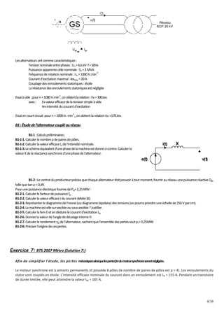 4/36
Lesalternateursontcommecaractéristiques:
Tensionnominaleentrephases:Un =6,6kV-f=50Hz
Puissanceapparenteutilenominale:Sn =3MVA
Fréquencederotationnominale:nn =1000tr.min
-1'
Courantd'excitationmaximal:lexmax =20A
Couplagedesenroulementsstatoriques:étoile
Larésistancedesenroulementsstatoriquesestnégligée
Essaiàvide:pourn=1000tr.min
-1
,onobtientlarelation:Ev=300.Iex
avec: Evvaleurefficacedelatensionsimpleàvide
Iexintensitéducourantd'excitation
Essaiencourt-circuit:pourn=1000tr.min
-1
,,onobtientlarelationIcc=170.Iex.
B1:Étudedel’alternateurcoupléauréseau
B1-1:Calculspréliminaires:
B1-1-1.Calculerlenombrepdepairesdepôles.
B1-1-2.CalculerlavaleurefficaceIn del'intensiténominale.
B1-1-3.Leschémaéquivalentd'unephasedelamachineestdonnéci-contre.Calculerla
valeurXdelaréactancesynchroned'unephasedel'alternateur.
B1-2:Lecontratduproducteurprécisequechaquealternateurdoitpouvoiràtoutmoment,fournirauréseauunepuissanceréactiveQal,
tellequetan=0,49.
PourunepuissanceélectriquefourniedePal=2,25MW:
B1-2-1.Calculerlefacteurdepuissancefp.
B1-2-2.CalculerlavaleurefficaceIducourantdébitéi(t).
B1-2-3.ReprésenterlediagrammedeFresnel(oudiagrammebipolaire)destensions(onpourraprendreuneéchellede250Vparcm).
B1-2-4.Lamachineest-ellesur-excitéeousous-excitée?Justifier.
B1-2-5.CalculerlafemEetendéduirelecourantd'excitationlex
B1-2-6.Donnerlavaleurdel'anglededécalageinterne.
B1-2-7.Calculerlerendementa del'alternateur,sachantquel'ensembledespertesvautpt=0,25MW.
B1-2-8.Préciserl'originedecespertes.
Exercice 7: BTS 2007 Métro (Solution 7:)
Afin de simplifier l'étude, les pertes mécaniquesainsiquelespertesferdumoteursynchroneserontnégligées.
Le moteur synchrone est à aimants permanents et possède 8 pôles (le nombre de paires de pôles est p = 4). Les enroulements du
stator sont couplés en étoile. L'intensité efficace nominale du courant dans un enroulement est IN = 155 A. Pendant un transitoire
de durée limitée, elle peut atteindre la valeur IM = 185 A.
 