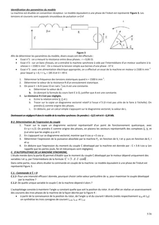 5/36
Identification des paramètres du modèle
La machine est étudiée en convention récepteur. Le modèle équivalent à une phase de l'induit est représenté Figure 3. Les
tensions et courants sont supposés sinusoïdaux de pulsation =2f
Figure 3
Afin de déterminer les paramètres du modèle, divers essais ont été effectués :
 Essai n°1 : on a mesuré la résistance entre deux phases : r = 0,06 .
 Essai n°2 : sur un banc d'essais, on a entraîné la machine synchrone à vide par l'intermédiaire d'un moteur auxiliaire à la
vitesse n = 1500 tr.min
-l
. On a mesuré la tension simple aux bornes d'une phase : 37 V.
 Essai n°3 : avec une alimentation électrique appropriée, on a effectué un essai de la machine en moteur à 1500 tr.min
-1
pour lequel  = 0, I = IM = 185 A et V = 49 V.
1. Déterminer la fréquence des tensions statoriques quand n = 1500 tr.min
-1
.
2. Déterminer la valeur de la résistance R d'un enroulement statorique.
3. On pose E = A. (avec  en rad.s
1
)où A est une constante.
a. Déterminer la valeur de A.
b. En donnant la formule du cours liant E à , justifier que A est une constante.
4. La résistance R n'est pas négligée.
a. Ecrire la relation entre V, E et I.
b. Tracer sur la copie un diagramme vectoriel relatif à l'essai n°3 (il n'est pas utile de le faire à l'échelle). On
prendra E comme origine des phases.
c. En déduire, par un calcul simple s'appuyant sur le diagramme vectoriel, la valeur de L.
DorénavantonnégligeraRdanslemodèledelamachinesynchrone.OnprendraL=0,21mHetA=0,24Wb.
B-2. Détermination de l'expression du couple
1. Tracer sur la copie un diagramme vectoriel représentatif d'un point de fonctionnement quelconque, avec
0 <  <  /2. On prendra E comme origine des phases, on placera les vecteurs représentatifs des complexes E, V, et
jLI ainsi que les angles , et .
2. En s'appuyant sur ce diagramme vectoriel, montrer que V cos  = E cos  .
3. Déterminer l'expression de la puissance absorbée par la machine Pa en fonction de V, I et  puis en fonction de E, I
et .
4. En déduire que l'expression du moment du couple C développé par la machine est donnée par : C = 3 A I cos  (on
rappelle que les pertes joule, fer et mécaniques sont négligées).
C. D'AUTOPILOTAGE DE LA MACHINE SYNCHRONE,
L'étude menée dans la partie B) permet d'établir que le moment du couple C développé par le moteur dépend uniquement des
variables I et , par l'intermédiaire de la formule 3 cos
C A I 
    .
Dans cette partie, nous allons étudier la commande en couple de la machine. Le modèle équivalent à une phase de l'induit est
représenté Figure 3.
C.1.- Commande à  = 0
C.1.1- Pour une intensité efficace I donnée, pourquoi choisir cette valeur particulière de , pour maximiser le couple développé
par la machine ?
C.1.2- De quelle unique variable le couple C de la machine dépend-il alors ?
L'autopilotage consiste à maintenir l'angle  constant quelle que soit la position du rotor. A cet effet on réalise un asservissement
des courants des trois phases de la machine de la façon décrite par la Figure 4 :
 à partir de la connaissance de la position du rotor, de l'angle  et du courant I désirés (notés respectivement réf et Iréf)
on synthétise les trois consignes de courant ia réf, ib réf et ic réf
 