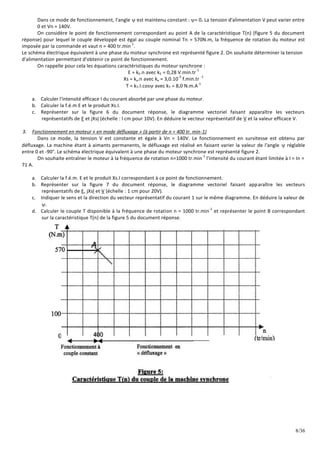 8/36
Dans ce mode de fonctionnement, l'angle  est maintenu constant : = 0. La tension d'alimentation V peut varier entre
0 et Vn = 140V.
On considère le point de fonctionnement correspondant au point A de la caractéristique T(n) (figure 5 du document
réponse) pour lequel le couple développé est égal au couple nominal Tn = 570N.m, la fréquence de rotation du moteur est
imposée par la commande et vaut n = 400 tr.min
-1
.
Le schéma électrique équivalent à une phase du moteur synchrone est représenté figure 2. On souhaite déterminer la tension
d'alimentation permettant d'obtenir ce point de fonctionnement.
On rappelle pour cela les équations caractéristiques du moteur synchrone :
E = kE.n avec kE = 0,28 V.min.tr
-1
Xs = kx.n avec kx = 3,0.10
-3
f.min.tr
-1
T = kT.I.cos avec kT = 8,0 N.m.A
-1
a. Calculer l'intensité efficace I du courant absorbé par une phase du moteur.
b. Calculer la f.é.m E et le produit Xs.I.
c. Représenter sur la figure 6 du document réponse, le diagramme vectoriel faisant apparaître les vecteurs
représentatifs de E et jXsI (échelle : l cm pour 10V). En déduire le vecteur représentatif de V et la valeur efficace V.
3. Fonctionnement en moteur « en mode défluxage » (à partir de n = 400 tr. min-1)
Dans ce mode, la tension V est constante et égale à Vn = 140V. Le fonctionnement en survitesse est obtenu par
défluxage. La machine étant à aimants permanents, le défluxage est réalisé en faisant varier la valeur de l'angle  réglable
entre 0 et -90°. Le schéma électrique équivalent à une phase du moteur synchrone est représenté figure 2.
On souhaite entraîner le moteur à la fréquence de rotation n=1000 tr.min
-1
l'intensité du courant étant limitée à I = In =
71 A.
a. Calculer la f.é.m. E et le produit Xs.I correspondant à ce point de fonctionnement.
b. Représenter sur la figure 7 du document réponse, le diagramme vectoriel faisant apparaître les vecteurs
représentatifs de E, jXsl et V (échelle : 1 cm pour 20V).
c. Indiquer le sens et la direction du vecteur représentatif du courant 1 sur le même diagramme. En déduire la valeur de
.
d. Calculer le couple T disponible à la fréquence de rotation n = 1000 tr.min
-1
et représenter le point B correspondant
sur la caractéristique T(n) de la figure 5 du document réponse.
 
