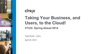 April 24, 2014
Taking Your Business, and
Users, to the Cloud!
VTUG: Spring Ahead 2014
Todd Smith – Citrix
 