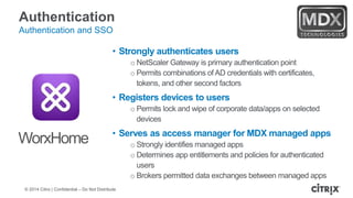 © 2014 Citrix | Confidential – Do Not Distribute
Authentication
Authentication and SSO
• Strongly authenticates users
o NetScaler Gateway is primary authentication point
o Permits combinations of AD credentials with certificates,
tokens, and other second factors
• Registers devices to users
o Permits lock and wipe of corporate data/apps on selected
devices
• Serves as access manager for MDX managed apps
o Strongly identifies managed apps
o Determines app entitlements and policies for authenticated
users
o Brokers permitted data exchanges between managed apps
WorxHome
 