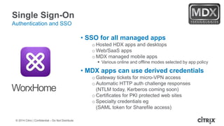 © 2014 Citrix | Confidential – Do Not Distribute
Single Sign-On
Authentication and SSO
• SSO for all managed apps
o Hosted HDX apps and desktops
o Web/SaaS apps
o MDX managed mobile apps
 Various online and offline modes selected by app policy
• MDX apps can use derived credentials
o Gateway tickets for micro-VPN access
o Automatic HTTP auth challenge responses
(NTLM today, Kerberos coming soon)
o Certificates for PKI protected web sites
o Specialty credentials eg
(SAML token for Sharefile access)
WorxHome
 