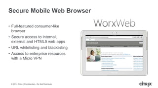 © 2014 Citrix | Confidential – Do Not Distribute
Secure Mobile Web Browser
• Full-featured consumer-like
browser
• Secure access to internal,
external and HTML5 web apps
• URL whitelisting and blacklisting
• Access to enterprise resources
with a Micro VPN
 