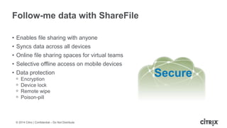 © 2014 Citrix | Confidential – Do Not Distribute
Follow-me data with ShareFile
• Enables file sharing with anyone
• Syncs data across all devices
• Online file sharing spaces for virtual teams
• Selective offline access on mobile devices
• Data protection
ᵒ Encryption
ᵒ Device lock
ᵒ Remote wipe
ᵒ Poison-pill
Secure
 