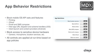 © 2014 Citrix | Confidential – Do Not Distribute
App Behavior Restrictions
• Block mobile OS API sets and features
ᵒ Printing
ᵒ iCloud
ᵒ Email and SMS compose
ᵒ Inter-app URL dispatch and scheme handlers (iOS)
ᵒ Intent launch and content providers (Android)
• Block access to sensitive device hardware
ᵒ Camera, microphone, location services, etc.
• All controls are applied at run-time based on
app policies
 