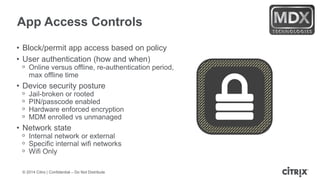 © 2014 Citrix | Confidential – Do Not Distribute
App Access Controls
• Block/permit app access based on policy
• User authentication (how and when)
ᵒ Online versus offline, re-authentication period,
max offline time
• Device security posture
ᵒ Jail-broken or rooted
ᵒ PIN/passcode enabled
ᵒ Hardware enforced encryption
ᵒ MDM enrolled vs unmanaged
• Network state
ᵒ Internal network or external
ᵒ Specific internal wifi networks
ᵒ Wifi Only
 