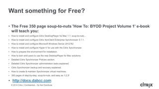 © 2014 Citrix | Confidential – Do Not Distribute
Want something for Free?
• The Free 350 page soup-to-nuts 'How To: BYOD Project Volume 1' e-book
will teach you:
• How to install and configure Citrix DesktopPlayer for Mac 1.1, soup-to-nuts...
• How to install and configure Citrix XenClient Enterprise Synchronizer 5.1.1.
• How to install and configure Microsoft Windows Server 2012 R2
• How to install and configure Hyper-V for use with the Citrix Synchronizer.
• How to prepare the environment for installation.
• How to train end-users to use the new DesktopPlayer for Mac solutions.
• Detailed Citrix Synchronizer Policies section.
• Detailed Citrix Synchronizer administration tasks explained.
• Citrix Synchronizer backup and recovery explained.
• How to create & maintain Synchronizer virtual machines.
• 350 pages of step-by-step, soup-to-nuts, and easy as 1,2,3!
• http://docs.dabcc.com
 