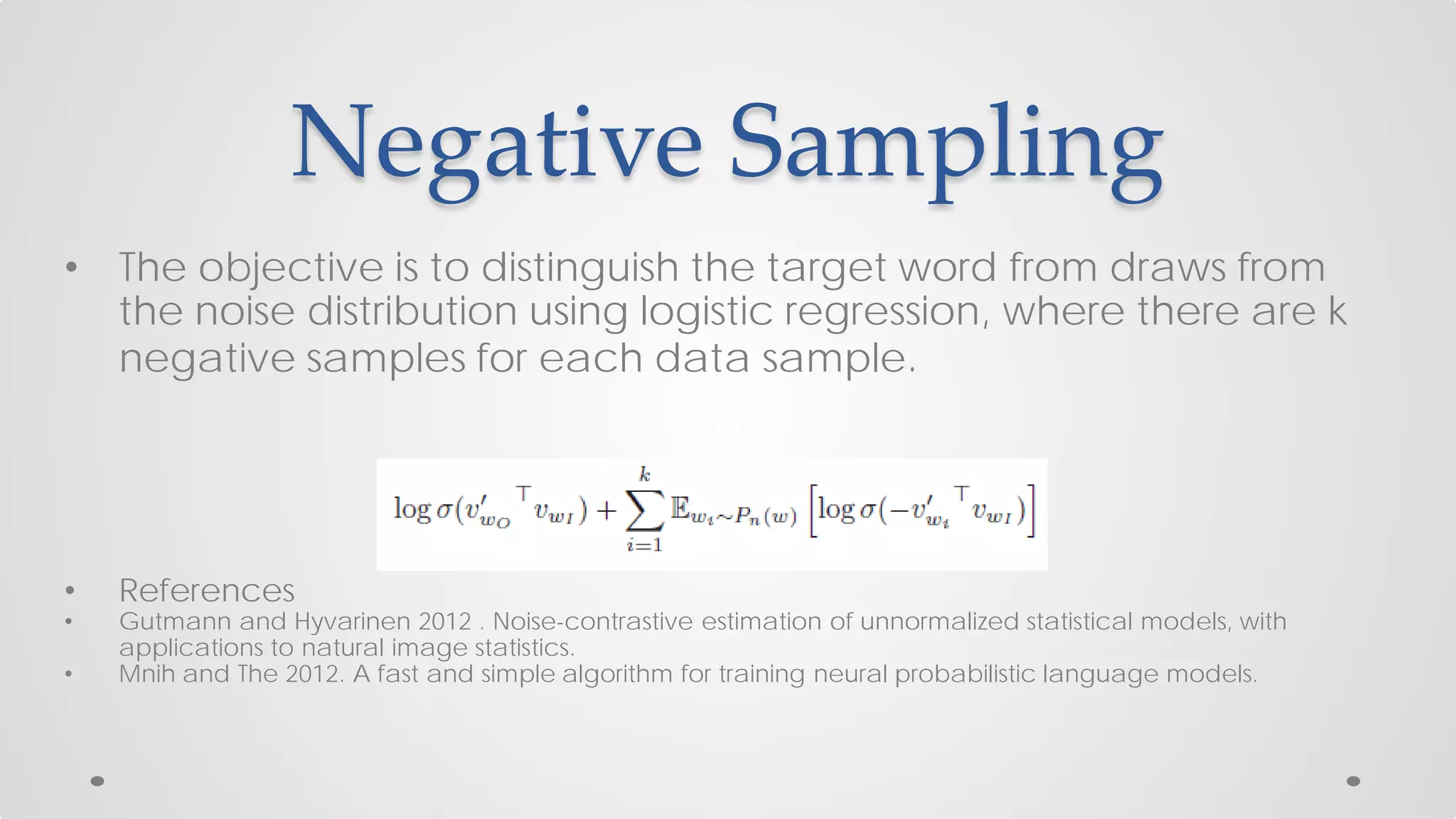 Negative Sampling
• The objective is to distinguish the target word from draws from
the noise distribution using logistic regression, where there are k
negative samples for each data sample.
• References
• Gutmann and Hyvarinen 2012 . Noise-contrastive estimation of unnormalized statistical models, with
applications to natural image statistics.
• Mnih and The 2012. A fast and simple algorithm for training neural probabilistic language models.
 
