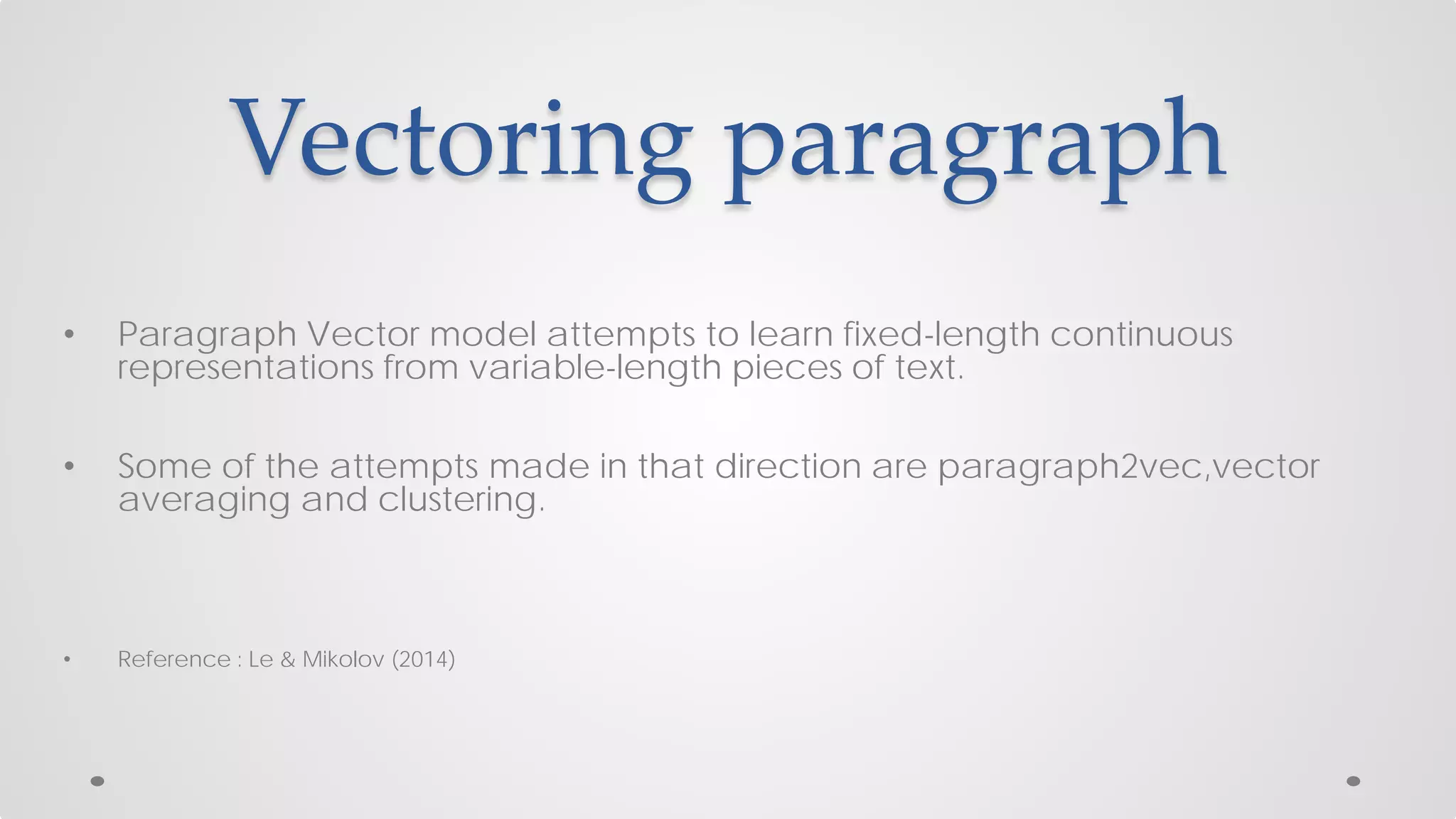 Vectoring paragraph
• Paragraph Vector model attempts to learn fixed-length continuous
representations from variable-length pieces of text.
• Some of the attempts made in that direction are paragraph2vec,vector
averaging and clustering.
• Reference : Le & Mikolov (2014)
 