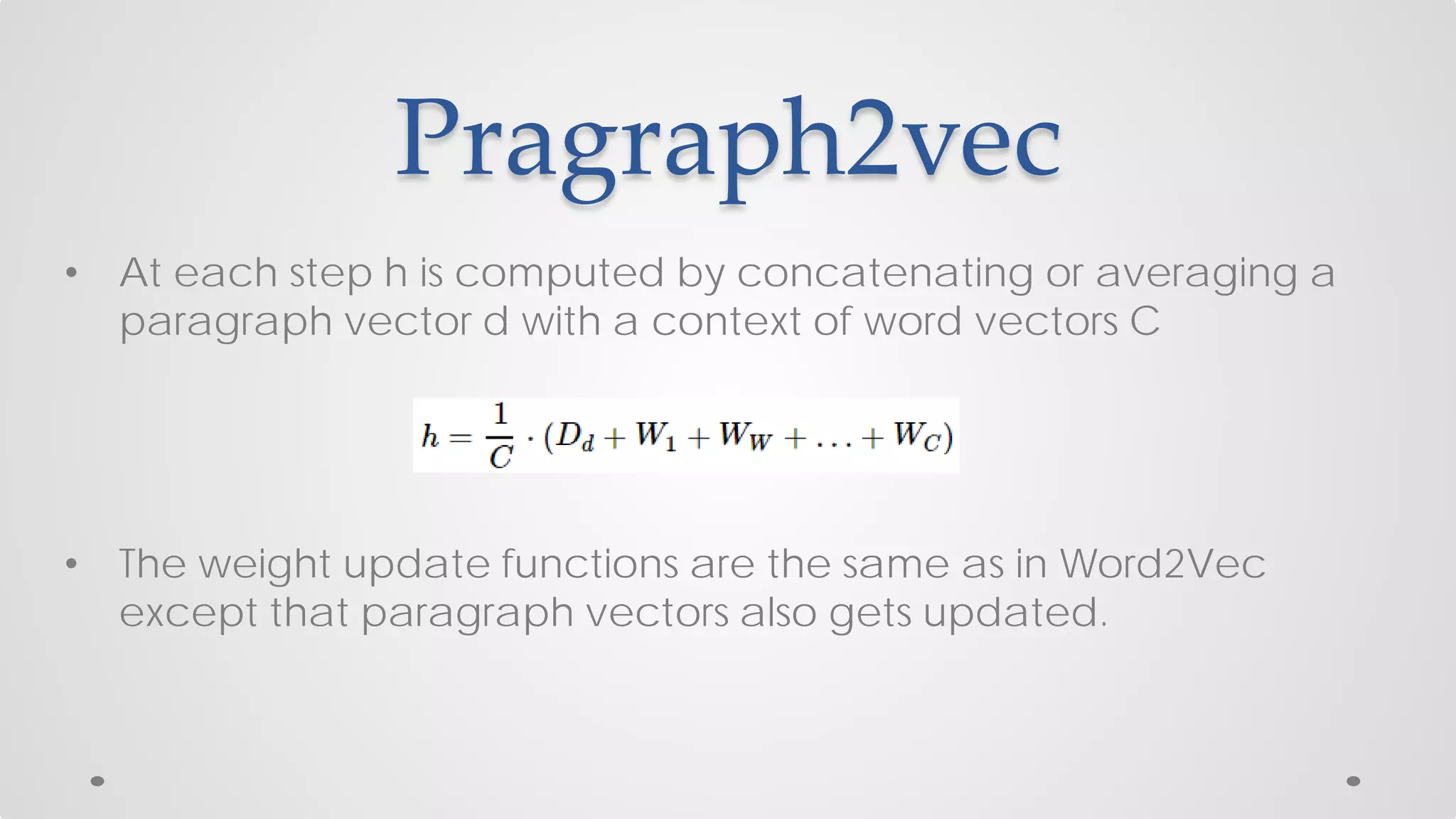Pragraph2vec
• At each step h is computed by concatenating or averaging a
paragraph vector d with a context of word vectors C
• The weight update functions are the same as in Word2Vec
except that paragraph vectors also gets updated.
 