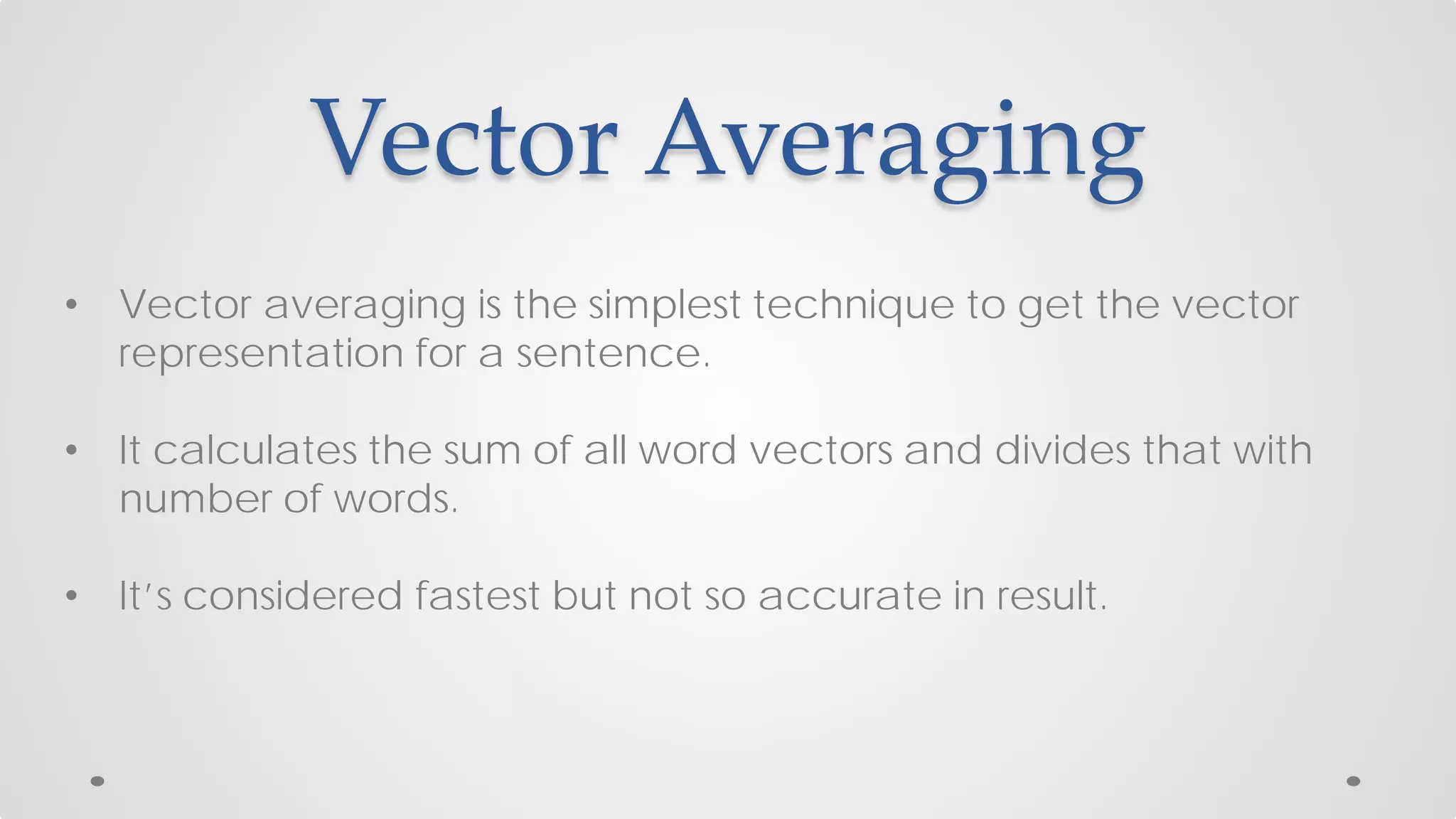 Vector Averaging
• Vector averaging is the simplest technique to get the vector
representation for a sentence.
• It calculates the sum of all word vectors and divides that with
number of words.
• It’s considered fastest but not so accurate in result.
 