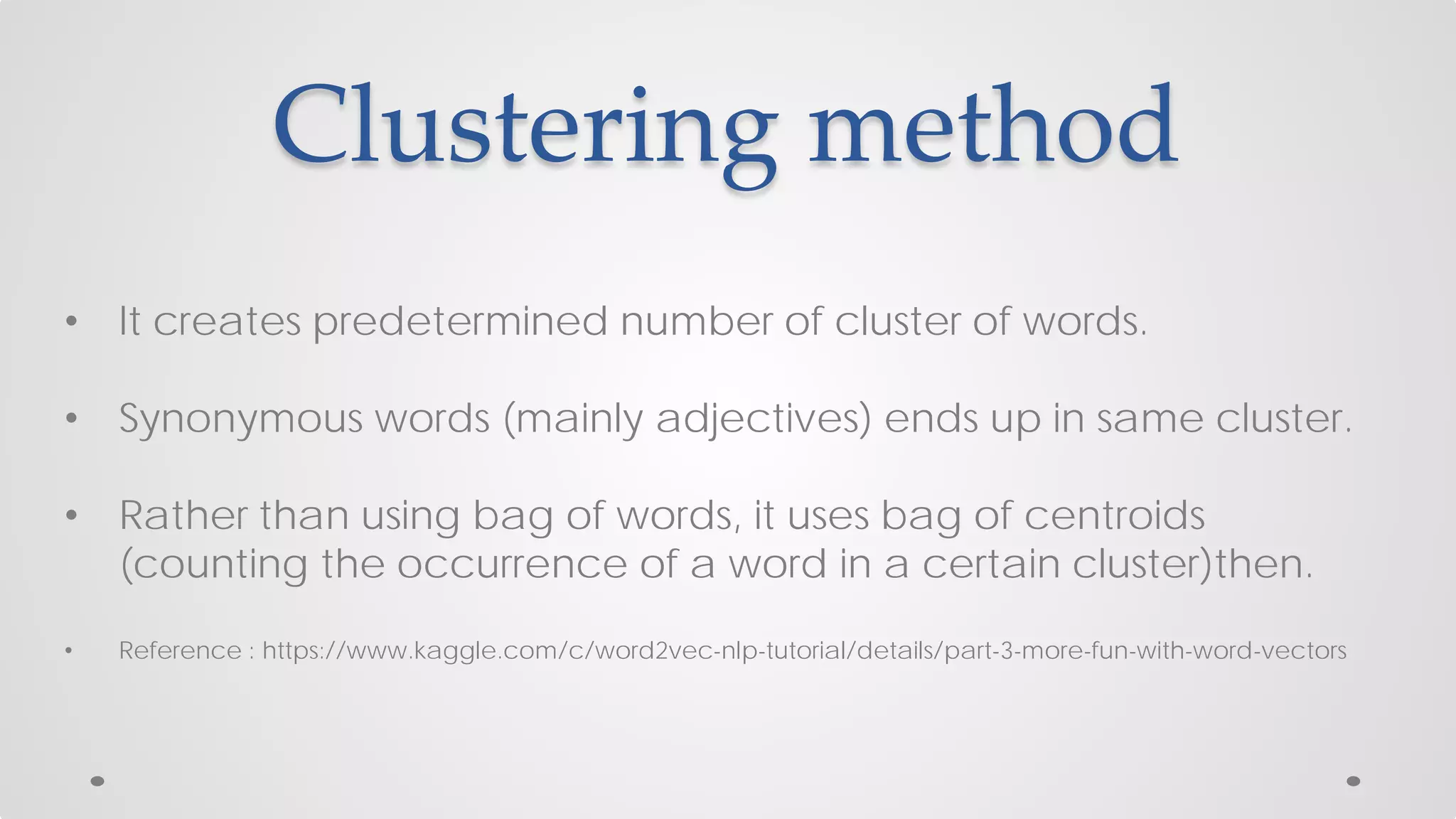 Clustering method
• It creates predetermined number of cluster of words.
• Synonymous words (mainly adjectives) ends up in same cluster.
• Rather than using bag of words, it uses bag of centroids
(counting the occurrence of a word in a certain cluster)then.
• Reference : https://www.kaggle.com/c/word2vec-nlp-tutorial/details/part-3-more-fun-with-word-vectors
 