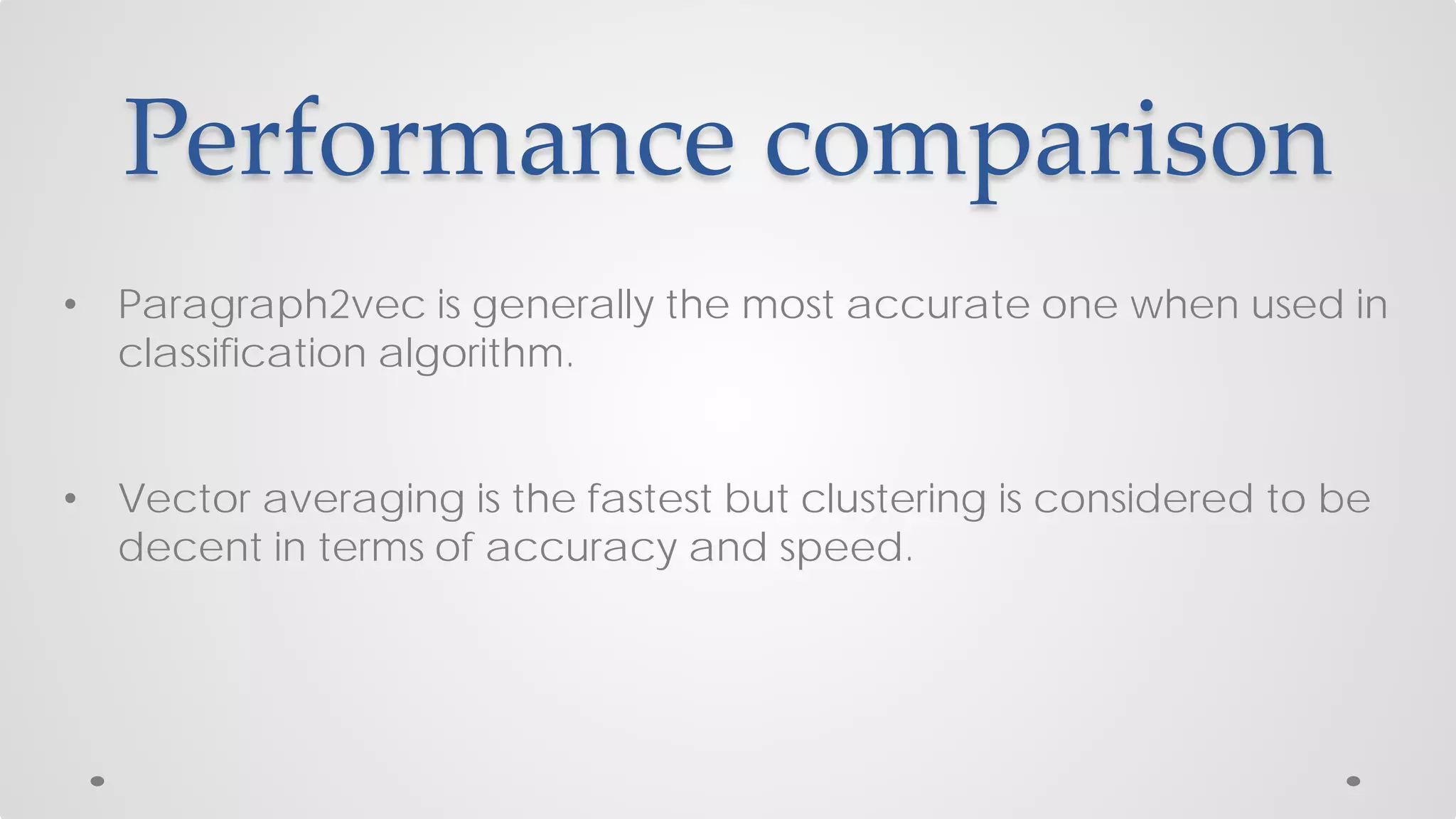 Performance comparison
• Paragraph2vec is generally the most accurate one when used in
classification algorithm.
• Vector averaging is the fastest but clustering is considered to be
decent in terms of accuracy and speed.
 