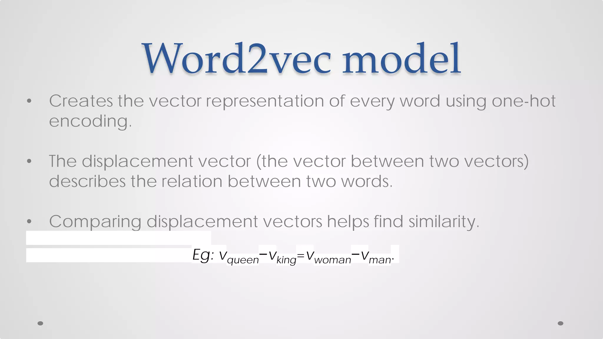 Word2vec model
• Creates the vector representation of every word using one-hot
encoding.
• The displacement vector (the vector between two vectors)
describes the relation between two words.
• Comparing displacement vectors helps find similarity.
Eg: vqueen−vking=vwoman−vman.
 
