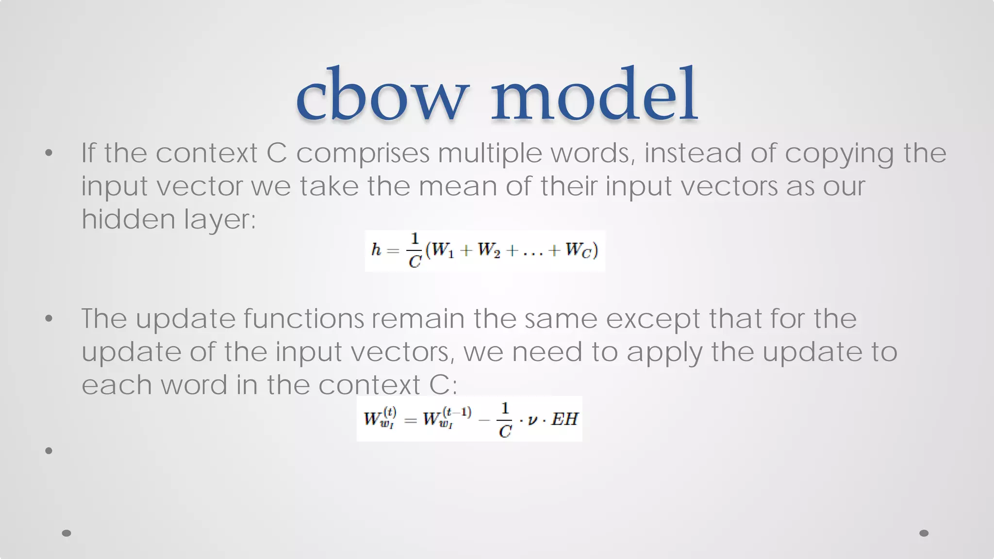 cbow model
• If the context C comprises multiple words, instead of copying the
input vector we take the mean of their input vectors as our
hidden layer:
• The update functions remain the same except that for the
update of the input vectors, we need to apply the update to
each word in the context C:
•
 