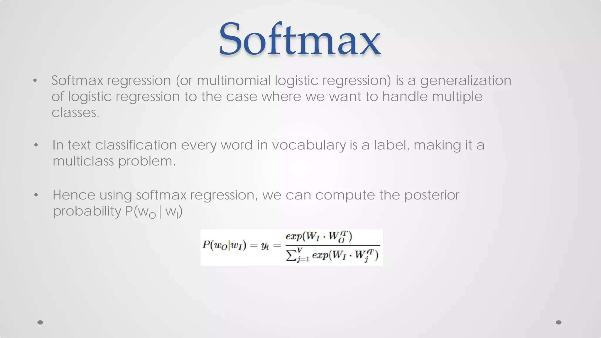 Softmax
• Softmax regression (or multinomial logistic regression) is a generalization
of logistic regression to the case where we want to handle multiple
classes.
• In text classification every word in vocabulary is a label, making it a
multiclass problem.
• Hence using softmax regression, we can compute the posterior
probability P(wO|wI)
 