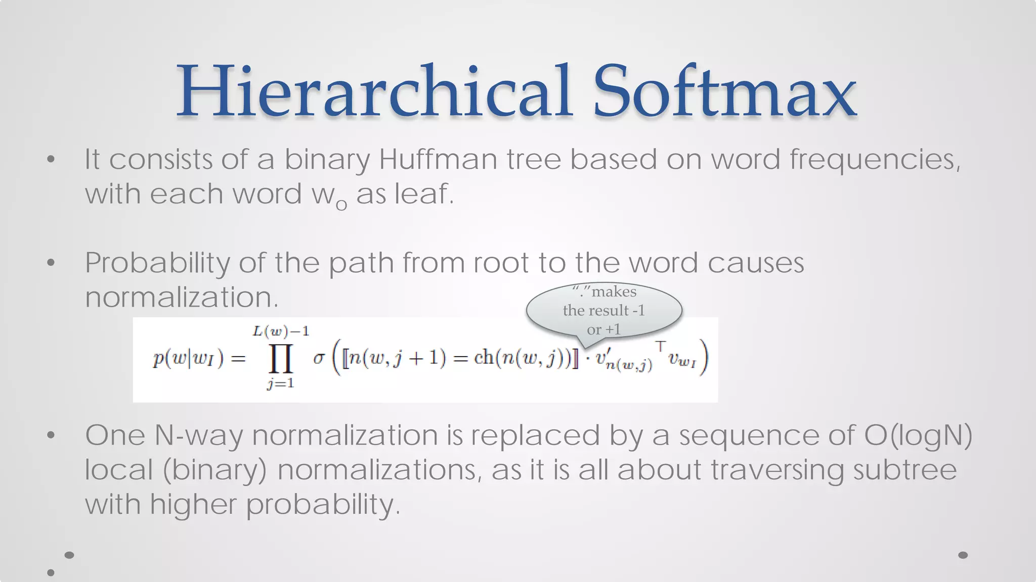 Hierarchical Softmax
• It consists of a binary Huffman tree based on word frequencies,
with each word wo as leaf.
• Probability of the path from root to the word causes
normalization.
• One N-way normalization is replaced by a sequence of O(logN)
local (binary) normalizations, as it is all about traversing subtree
with higher probability.
“.”makes
the result -1
or +1
 
