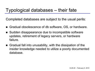 Typological databases – their fate
Completed databases are subject to the usual perils:

   Gradual obsolescence of db software, OS, or hardware.
   Sudden disappearance due to incompatible software
    updates, retirement of legacy servers, or hardware
    failure.
   Gradual fall into unusability, with the dissipation of the
    insider knowledge needed to utilize a poorly documented
    database.



                                               CLIN 20 - February 5, 2010
 