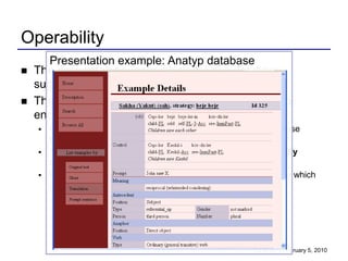 Operability
       Presentation example: Anatyp database
   The presentation (user interface) of a database
    suggests how its content is to be interpreted.
   The navigation structure and application logic also
    encode information about the data.
     While there are general-purpose browsers for relational database
      tables, they are a very poor way to view a complex database:
     They allow viewing one table at a time, but do not automatically
      select, project or join tables appropriately into views.
     Even with foreign key information, there is no way to determine which
      joins or projections are “appropriate”.




                                                           CLIN 20 - February 5, 2010
 