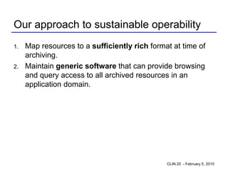 Our approach to sustainable operability
1.   Map resources to a sufficiently rich format at time of
     archiving.
2.   Maintain generic software that can provide browsing
     and query access to all archived resources in an
     application domain.




                                               CLIN 20 - February 5, 2010
 