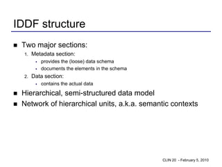 IDDF structure
   Two major sections:
    1.   Metadata section:
             provides the (loose) data schema
             documents the elements in the schema
    2.   Data section:
             contains the actual data

   Hierarchical, semi-structured data model
   Network of hierarchical units, a.k.a. semantic contexts




                                                     CLIN 20 - February 5, 2010
 